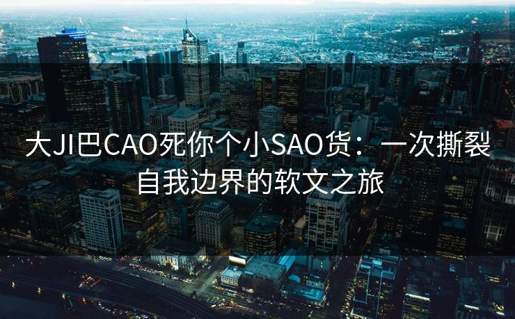 大JI巴CAO死你个小SAO货:一次撕裂自我边界的软文之旅 大JI巴CAO死你个小SAO货:一次撕裂自我边界的软文之旅