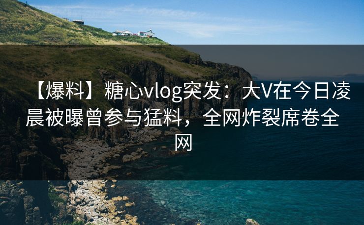 【爆料】糖心vlog突发:大V在今日凌晨被曝曾参与猛料,全网炸裂席卷全网 【爆料】糖心vlog突发:大V在今日凌晨被曝曾参与猛料,全网炸裂席卷全网