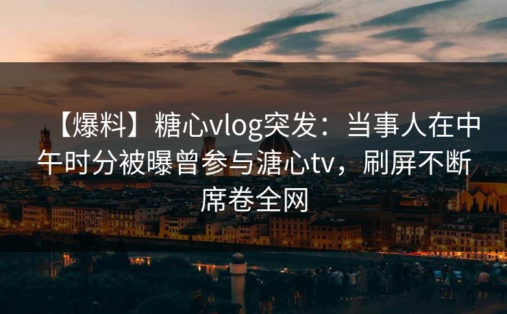 【爆料】糖心vlog突发:当事人在中午时分被曝曾参与溏心tv,刷屏不断席卷全网 【爆料】糖心vlog突发:当事人在中午时分被曝曾参与溏心tv,刷屏不断席卷全网