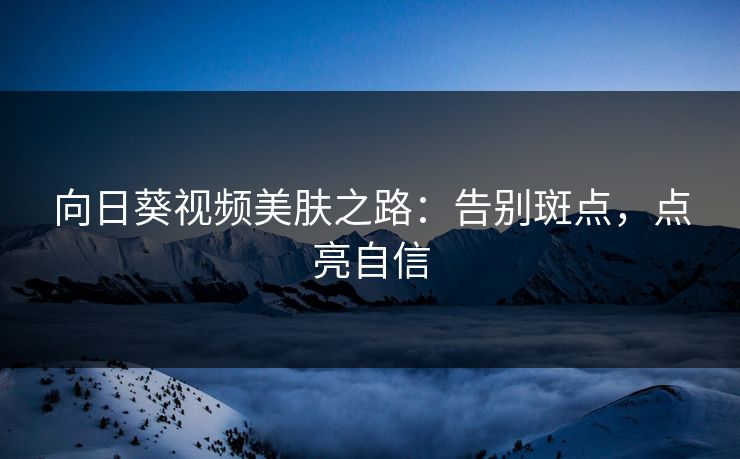 向日葵视频美肤之路:告别斑点,点亮自信 向日葵视频美肤之路:告别斑点,点亮自信