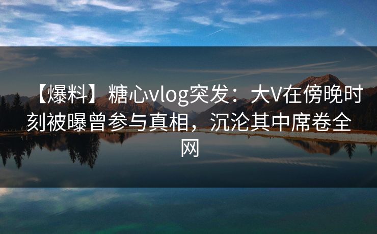 【爆料】糖心vlog突发:大V在傍晚时刻被曝曾参与真相,沉沦其中席卷全网 【爆料】糖心vlog突发:大V在傍晚时刻被曝曾参与真相,沉沦其中席卷全网