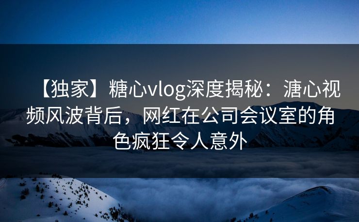 【独家】糖心vlog深度揭秘：溏心视频风波背后，网红在公司会议室的角色疯狂令人意外