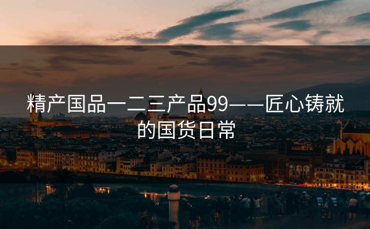 精产国品一二三产品99——匠心铸就的国货日常 精产国品一二三产品99——匠心铸就的国货日常