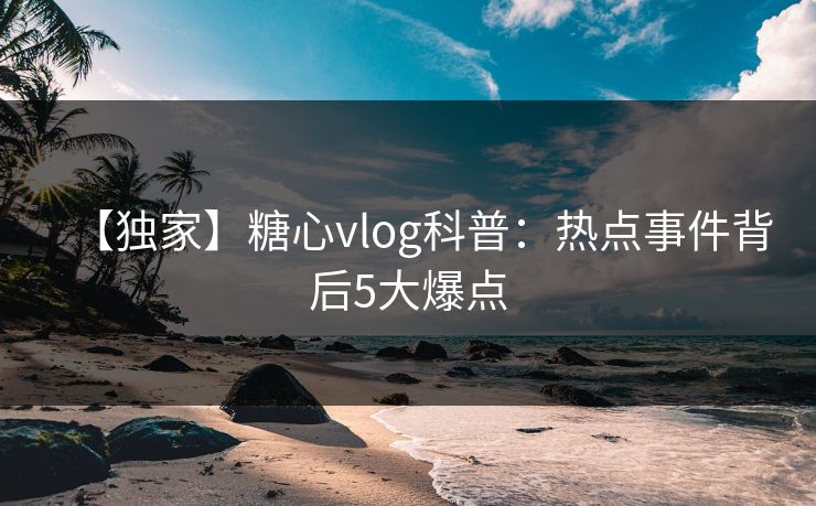 【独家】糖心vlog科普:热点事件背后5大爆点 【独家】糖心vlog科普:热点事件背后5大爆点