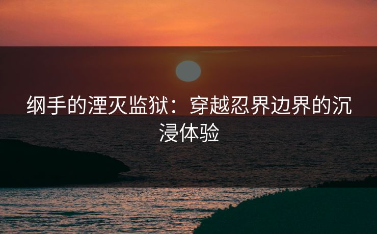 纲手的湮灭监狱：穿越忍界边界的沉浸体验