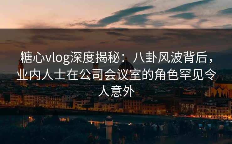 糖心vlog深度揭秘：八卦风波背后，业内人士在公司会议室的角色罕见令人意外