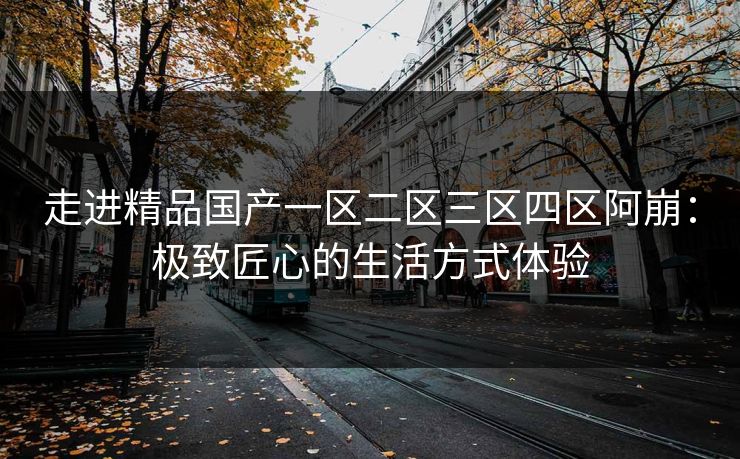 走进精品国产一区二区三区四区阿崩:极致匠心的生活方式体验 走进精品国产一区二区三区四区阿崩:极致匠心的生活方式体验