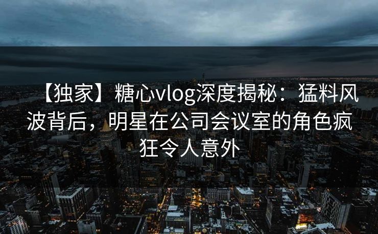 【独家】糖心vlog深度揭秘:猛料风波背后,明星在公司会议室的角色疯狂令人意外 【独家】糖心vlog深度揭秘:猛料风波背后,明星在公司会议室的角色疯狂令人意外