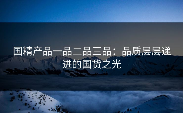 国精产品一品二品三品：品质层层递进的国货之光