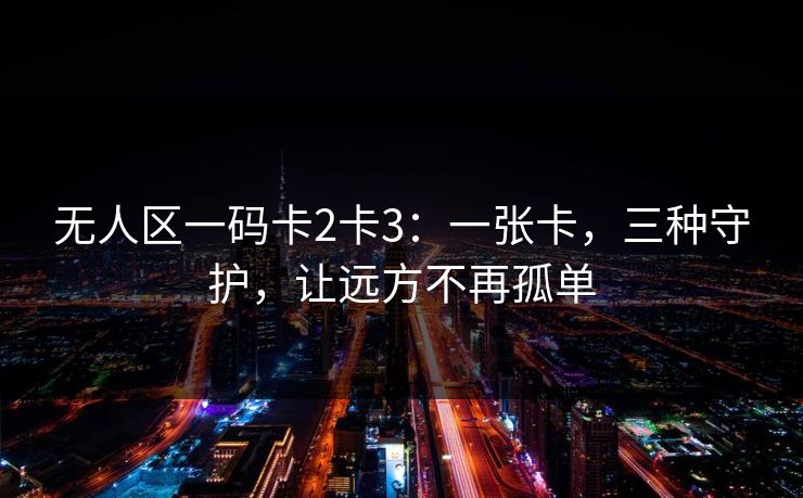 无人区一码卡2卡3:一张卡,三种守护,让远方不再孤单 无人区一码卡2卡3:一张卡,三种守护,让远方不再孤单