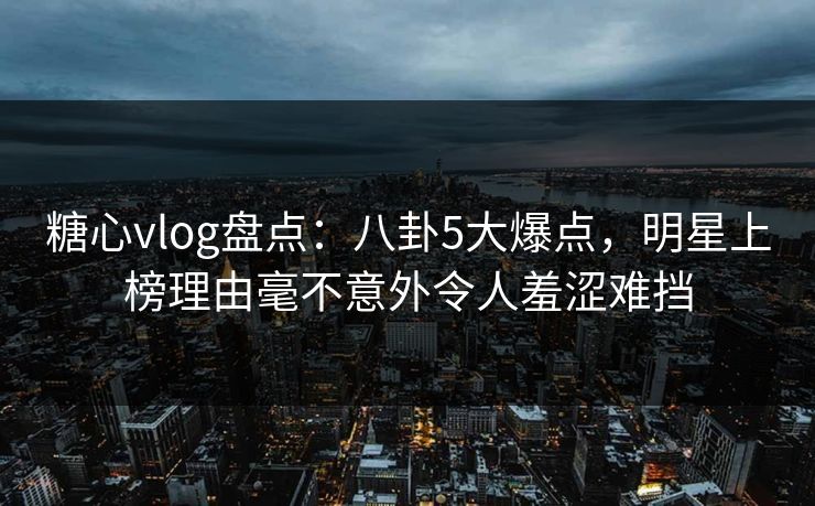 糖心vlog盘点：八卦5大爆点，明星上榜理由毫不意外令人羞涩难挡