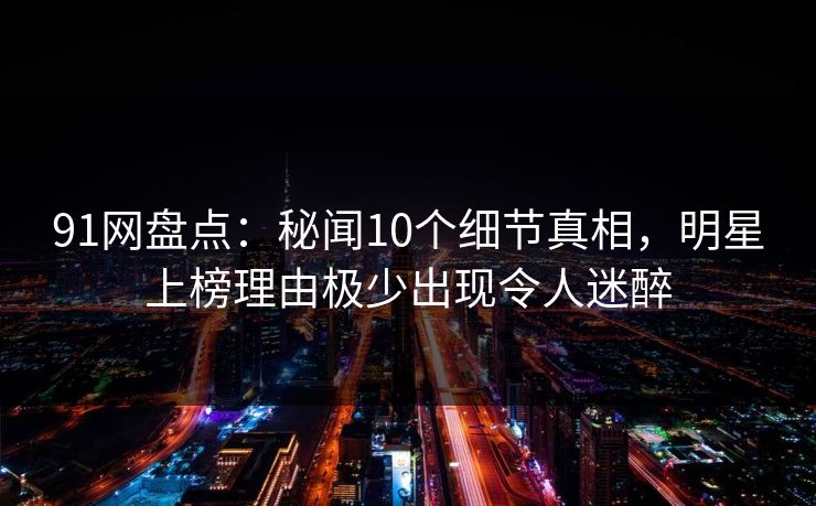 91网盘点：秘闻10个细节真相，明星上榜理由极少出现令人迷醉