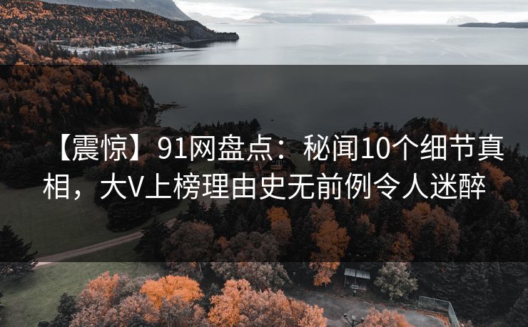 【震惊】91网盘点：秘闻10个细节真相，大V上榜理由史无前例令人迷醉