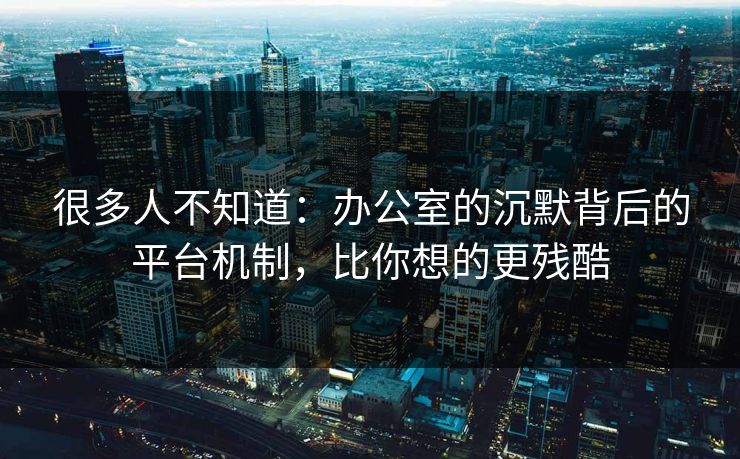 很多人不知道：办公室的沉默背后的平台机制，比你想的更残酷
