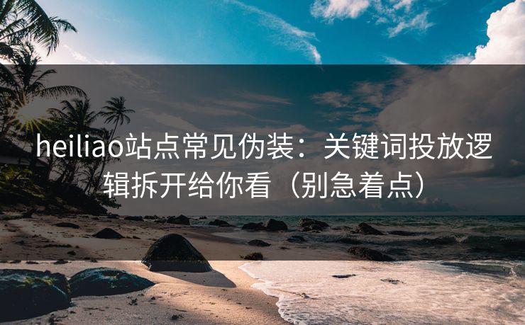 heiliao站点常见伪装：关键词投放逻辑拆开给你看（别急着点）