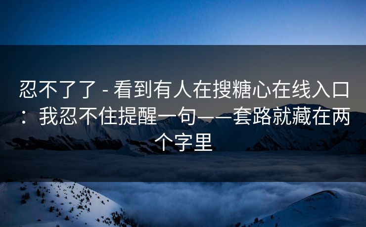 忍不了了 - 看到有人在搜糖心在线入口：我忍不住提醒一句——套路就藏在两个字里
