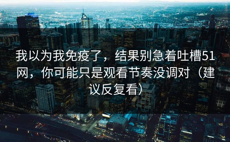 我以为我免疫了，结果别急着吐槽51网，你可能只是观看节奏没调对（建议反复看）