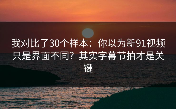 我对比了30个样本：你以为新91视频只是界面不同？其实字幕节拍才是关键