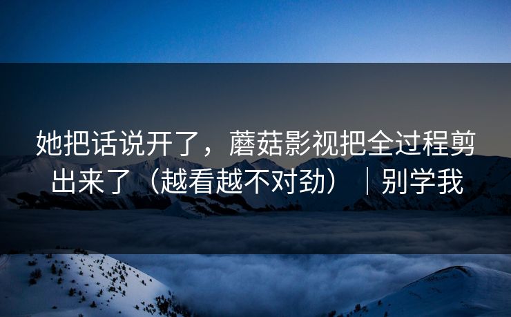 她把话说开了,蘑菇影视把全过程剪出来了(越看越不对劲)|别学我 她把话说开了,蘑菇影视把全过程剪出来了(越看越不对劲)|别学我