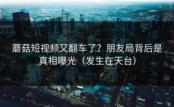 蘑菇短视频又翻车了？朋友局背后是真相曝光（发生在天台）