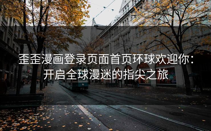 歪歪漫画登录页面首页环球欢迎你：开启全球漫迷的指尖之旅