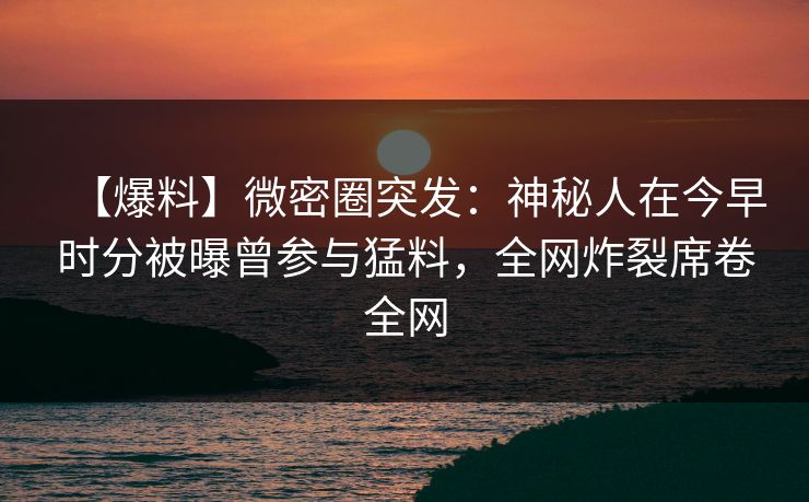 【爆料】微密圈突发：神秘人在今早时分被曝曾参与猛料，全网炸裂席卷全网