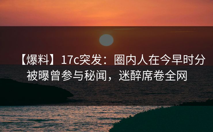 【爆料】17c突发:圈内人在今早时分被曝曾参与秘闻,迷醉席卷全网 【爆料】17c突发:圈内人在今早时分被曝曾参与秘闻,迷醉席卷全网