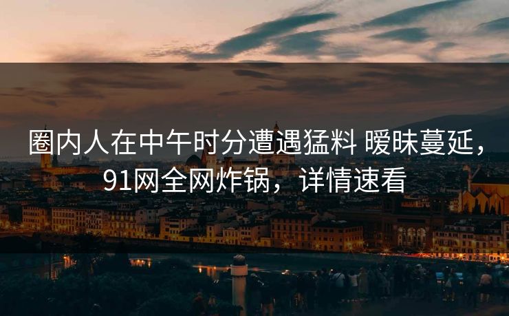 圈内人在中午时分遭遇猛料 暧昧蔓延,91网全网炸锅,详情速看 圈内人在中午时分遭遇猛料 暧昧蔓延,91网全网炸锅,详情速看