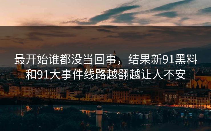 最开始谁都没当回事,结果新91黑料和91大事件线路越翻越让人不安 最开始谁都没当回事,结果新91黑料和91大事件线路越翻越让人不安