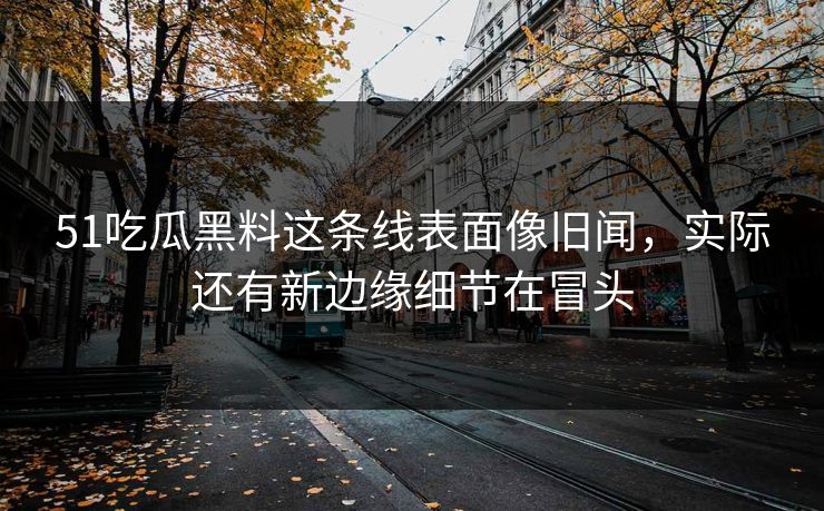 51吃瓜黑料这条线表面像旧闻，实际还有新边缘细节在冒头